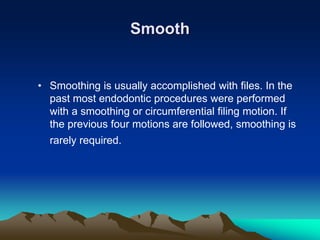 Smooth
• Smoothing is usually accomplished with files. In the
past most endodontic procedures were performed
with a smoothing or circumferential filing motion. If
the previous four motions are followed, smoothing is
rarely required.
 