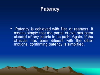 Patency
• Patency is achieved with files or reamers. It
means simply that the portal of exit has been
cleared of any debris in its path. Again, if the
clinician has been diligent with the other
motions, confirming patency is simplified.
 