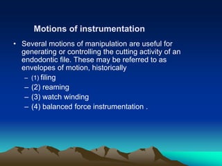 • Several motions of manipulation are useful for
generating or controlling the cutting activity of an
endodontic file. These may be referred to as
envelopes of motion, historically
– (1) filing
– (2) reaming
– (3) watch winding
– (4) balanced force instrumentation .
Motions of instrumentation
 