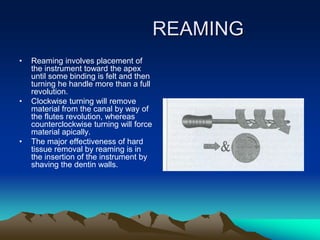 REAMING
• Reaming involves placement of
the instrument toward the apex
until some binding is felt and then
turning he handle more than a full
revolution.
• Clockwise turning will remove
material from the canal by way of
the flutes revolution, whereas
counterclockwise turning will force
material apically.
• The major effectiveness of hard
tissue removal by reaming is in
the insertion of the instrument by
shaving the dentin walls.
 