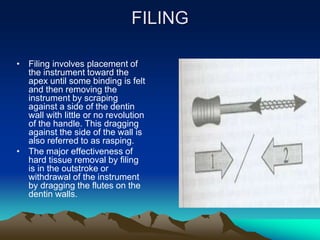 FILING
• Filing involves placement of
the instrument toward the
apex until some binding is felt
and then removing the
instrument by scraping
against a side of the dentin
wall with little or no revolution
of the handle. This dragging
against the side of the wall is
also referred to as rasping.
• The major effectiveness of
hard tissue removal by filing
is in the outstroke or
withdrawal of the instrument
by dragging the flutes on the
dentin walls.
 