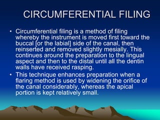 CIRCUMFERENTIAL FILING
• Circumferential filing is a method of filing
whereby the instrument is moved first toward the
buccal [or the labial] side of the canal, then
reinserted and removed slightly mesially. This
continues around the preparation to the lingual
aspect and then to the distal until all the dentin
walls have received rasping.
• This technique enhances preparation when a
flaring method is used by widening the orifice of
the canal considerably, whereas the apical
portion is kept relatively small.
 