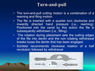 Turn-and-pull
• The turn-and-pull cutting motion is a combination of a
reaming and filing motion
• The file is inserted with a quarter turn clockwise and
inwardly directed hand pressure (i.e., reaming).
Positioned into the canal by this action the file is
subsequently withdrawn (i.e., filling).
• The rotation during placement sets the cutting edges
of the file into dentin and the non rotating withdrawal
breaks loose the dentin that has been engaged.
• Schilder recommends clockwise rotation of a half
revolution followed by withdrawal
 