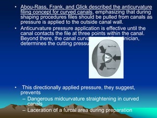 • Abou-Rass, Frank, and Glick described the anticurvature
filing concept for curved canals, emphasizing that during
shaping procedures files should be pulled from canals as
pressure is applied to the outside canal wall.
• Anticurvature pressure application is effective until the
canal contacts the file at three points within the canal.
Beyond there, the canal curvature, not the clinician,
determines the cutting pressure.
• This directionally applied pressure, they suggest,
prevents
– Dangerous midcurvature straightening in curved
canals
– Laceration of a furcal area during preparation
 