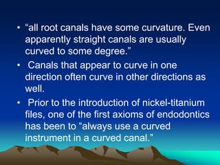 • “all root canals have some curvature. Even
apparently straight canals are usually
curved to some degree.”
• Canals that appear to curve in one
direction often curve in other directions as
well.
• Prior to the introduction of nickel-titanium
files, one of the first axioms of endodontics
has been to “always use a curved
instrument in a curved canal.”
 