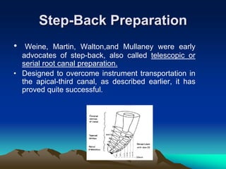 Step-Back Preparation
• Weine, Martin, Walton,and Mullaney were early
advocates of step-back, also called telescopic or
serial root canal preparation.
• Designed to overcome instrument transportation in
the apical-third canal, as described earlier, it has
proved quite successful.
 