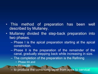 • This method of preparation has been well
described by Mullaney.
• Mullaney divided the step-back preparation into
two phases.
– Phase I is the apical preparation starting at the apical
constriction.
– Phase II is the preparation of the remainder of the
canal, gradually stepping back while increasing in size.
– The completion of the preparation is the Refining
• Phase IIA and
• Phase IIB
– to produce the continuing taper from apex to cervical
 