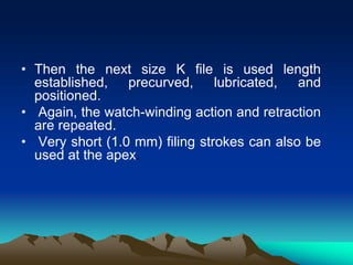 • Then the next size K file is used length
established, precurved, lubricated, and
positioned.
• Again, the watch-winding action and retraction
are repeated.
• Very short (1.0 mm) filing strokes can also be
used at the apex.
 