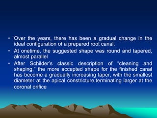 • Over the years, there has been a gradual change in the
ideal configuration of a prepared root canal.
• At onetime, the suggested shape was round and tapered,
almost parallel
• After Schilder’s classic description of “cleaning and
shaping,” the more accepted shape for the finished canal
has become a gradually increasing taper, with the smallest
diameter at the apical constricture,terminating larger at the
coronal orifice
 