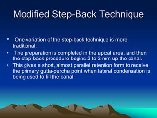 Modified Step-Back Technique
• One variation of the step-back technique is more
traditional.
• The preparation is completed in the apical area, and then
the step-back procedure begins 2 to 3 mm up the canal.
• This gives a short, almost parallel retention form to receive
the primary gutta-percha point when lateral condensation is
being used to fill the canal.
 