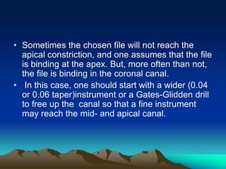 • Sometimes the chosen file will not reach the
apical constriction, and one assumes that the file
is binding at the apex. But, more often than not,
the file is binding in the coronal canal.
• In this case, one should start with a wider (0.04
or 0.06 taper)instrument or a Gates-Glidden drill
to free up the canal so that a fine instrument
may reach the mid- and apical canal.
 