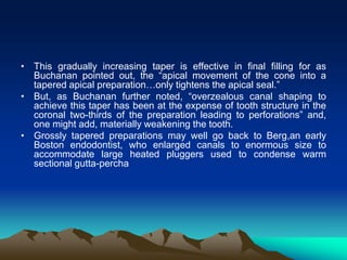 • This gradually increasing taper is effective in final filling for as
Buchanan pointed out, the “apical movement of the cone into a
tapered apical preparation…only tightens the apical seal.”
• But, as Buchanan further noted, “overzealous canal shaping to
achieve this taper has been at the expense of tooth structure in the
coronal two-thirds of the preparation leading to perforations” and,
one might add, materially weakening the tooth.
• Grossly tapered preparations may well go back to Berg,an early
Boston endodontist, who enlarged canals to enormous size to
accommodate large heated pluggers used to condense warm
sectional gutta-percha
 