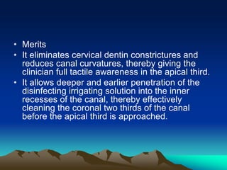 • Merits
• It eliminates cervical dentin constrictures and
reduces canal curvatures, thereby giving the
clinician full tactile awareness in the apical third.
• It allows deeper and earlier penetration of the
disinfecting irrigating solution into the inner
recesses of the canal, thereby effectively
cleaning the coronal two thirds of the canal
before the apical third is approached.
 