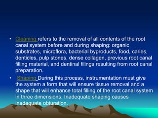 • Cleaning refers to the removal of all contents of the root
canal system before and during shaping: organic
substrates, microflora, bacterial byproducts, food, caries,
denticles, pulp stones, dense collagen, previous root canal
filling material, and dentinal filings resulting from root canal
preparation.
• Shaping During this process, instrumentation must give
the system a form that will ensure tissue removal and a
shape that will enhance total filling of the root canal system
in three dimensions. Inadequate shaping causes
inadequate obturation.
 