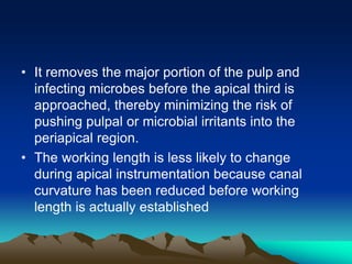 • It removes the major portion of the pulp and
infecting microbes before the apical third is
approached, thereby minimizing the risk of
pushing pulpal or microbial irritants into the
periapical region.
• The working length is less likely to change
during apical instrumentation because canal
curvature has been reduced before working
length is actually established
 