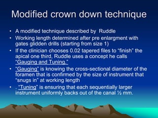 Modified crown down technique
• A modified technique described by Ruddle
• Working length determined after pre enlargment with
gates glidden drills (starting from size 1)
• If the clinician chooses 0.02 tapered files to “finish” the
apical one third, Ruddle uses a concept he calls
“Gauging and Tuning.”
• “Gauging” is knowing the cross-sectional diameter of the
foramen that is confirmed by the size of instrument that
“snugs in” at working length
• . “Tuning” is ensuring that each sequentially larger
instrument uniformly backs out of the canal ½ mm.
 
