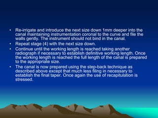 • Re-irrigate and introduce the next size down 1mm deeper into the
canal maintaining instrumentation coronal to the curve and file the
walls gently. The instrument should not bind in the canal.
• Repeat stage (4) with the next size down.
• Continue until the working length is reached taking another
radiograph if necessary to establish definitive working length. Once
the working length is reached the full length of the canal is prepared
to the appropriate size.
• The canal is now prepared using the step-back technique as
described above except that much less filing in necessary to
establish the final taper. Once again the use of recapitulation is
stressed.
 