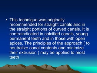 • This technique was originally
recommended for straight canals and in
the straight portions of curved canals. It is
contraindicated in calcified canals, young
permanent teeth and in those with open
apices. The principles of the approach ( to
neutralize canal contents and minimize
their extrusion ) may be applied to most
teeth
 