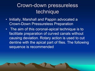 Crown-down pressureless
technique
• Initially, Marshall and Pappin advocated a
Crown-Down Pressureless Preparation
• The aim of this coronal-apical technique is to
facilitate preparation of curved canals without
causing deviation. Rotary action is used to cut
dentine with the apical part of files. The following
sequence is recommended
 