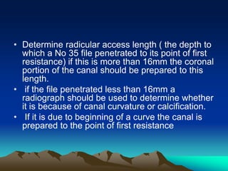 • Determine radicular access length ( the depth to
which a No 35 file penetrated to its point of first
resistance) if this is more than 16mm the coronal
portion of the canal should be prepared to this
length.
• if the file penetrated less than 16mm a
radiograph should be used to determine whether
it is because of canal curvature or calcification.
• If it is due to beginning of a curve the canal is
prepared to the point of first resistance
 