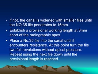 • if not, the canal is widened with smaller files until
the NO.35 file penetrates to 16mm.
• Establish a provisional working length at 3mm
short of the radiographic apex.
• Place a No.35 file into the canal until it
encounters resistance. At this point turn the file
two full revolutions without apical pressure.
Repeat using the next file down until the
provisional length is reached
 