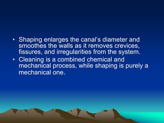 • Shaping enlarges the canal’s diameter and
smoothes the walls as it removes crevices,
fissures, and irregularities from the system.
• Cleaning is a combined chemical and
mechanical process, while shaping is purely a
mechanical one.
 