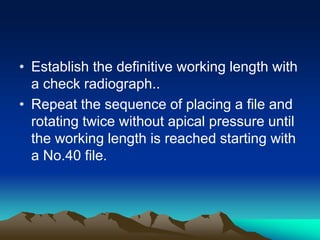 • Establish the definitive working length with
a check radiograph..
• Repeat the sequence of placing a file and
rotating twice without apical pressure until
the working length is reached starting with
a No.40 file.
 