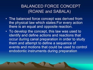 BALANCED FORCE CONCEPT
(ROANE and SABALA)
• The balanced force concept was derived from
the physical law which states:For every action
there is an equal and opposite reaction.
• To develop the concept, this law was used to
identify and define actions and reactions that
occur during canal preparation in order to study
them and attempt to define a sequence of
events and motions that could be used to control
endodontic instruments during preparation
 