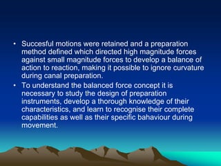 • Succesful motions were retained and a preparation
method defined which directed high magnitude forces
against small magnitude forces to develop a balance of
action to reaction, making it possible to ignore curvature
during canal preparation.
• To understand the balanced force concept it is
necessary to study the design of preparation
instruments, develop a thorough knowledge of their
characteristics, and learn to recognise their complete
capabilities as well as their specific bahaviour during
movement.
 