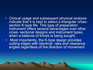• Clinical usage and subsequent physical analysis
indicate that it is best to select a triangular cross-
section K-type file. This type of preparation
instrument offers several advantages over other
cross- sectional designs and instrument types,
when a balance of forces is being sought.
• Most importantly, the K-type design provides
cutting edges with identical rake and clearance
angles regardless of the direction of movement.
 