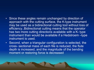 • Since these angles remain unchanged by direction of
approach with the cutting surface, the K-type instrument
may be used as a bidirectional cutting tool without loss of
efficiency..Bidirectional cutting means that the operator
has two more cutting directions available with a K- type
instrument than would be available if a Hedstroem –type
instrument is used.
• Second, when a triangular configuration is selected, the
cross- sectional mass of each file is reduced, the flute
depth is increased, and the magnitude of the bending
moment or restoring force is decreased
 