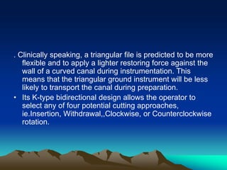 . Clinically speaking, a triangular file is predicted to be more
flexible and to apply a lighter restoring force against the
wall of a curved canal during instrumentation. This
means that the triangular ground instrument will be less
likely to transport the canal during preparation.
• Its K-type bidirectional design allows the operator to
select any of four potential cutting approaches,
ie.Insertion, Withdrawal,,Clockwise, or Counterclockwise
rotation.
 