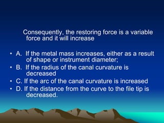 Consequently, the restoring force is a variable
force and it will increase
• A. If the metal mass increases, either as a result
of shape or instrument diameter;
• B. If the radius of the canal curvature is
decreased
• C. If the arc of the canal curvature is increased
• D. If the distance from the curve to the file tip is
decreased.
 