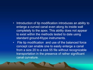 • Introduction of tip modification introduces an ability to
enlarge a curved canal even along its inside wall
completely to the apex. This ability does not appear
to exist within the methods tested to date using
standard ground-Ktype instruments.
• File tip modification and use of the balanced force
concept can enable one to easily enlarge a canal
from a size 20 to a size 55 file without recognizable
transportation in the presence of rather significant
canal curvature.
 
