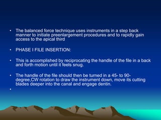 • The balanced force technique uses instruments in a step back
manner to initiate preenlargement procedures and to rapidly gain
access to the apical third
• PHASE I FILE INSERTION:
• This is accomplished by reciprocating the handle of the file in a back
and forth motion until it feels snug.
• The handle of the file should then be turned in a 45- to 90-
degree,CW rotation to draw the instrument down, move its cutting
blades deeper into the canal and engage dentin.
•
 