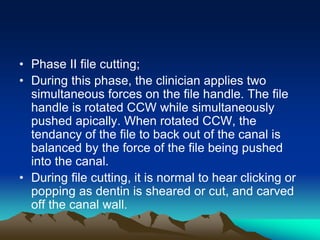 • Phase II file cutting;
• During this phase, the clinician applies two
simultaneous forces on the file handle. The file
handle is rotated CCW while simultaneously
pushed apically. When rotated CCW, the
tendancy of the file to back out of the canal is
balanced by the force of the file being pushed
into the canal.
• During file cutting, it is normal to hear clicking or
popping as dentin is sheared or cut, and carved
off the canal wall.
 
