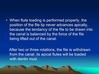 • When flute loading is performed properly, the
position of the file tip never advances apically,
because the tendancy of the file to be drawn into
the canal is balanced by the force of the file
being lifted out of the canal.
After two or three rotations, the file is withdrawn
from the canal; its apical flutes will be loaded
with dentin mud.
 