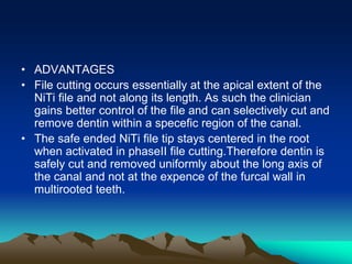 • ADVANTAGES
• File cutting occurs essentially at the apical extent of the
NiTi file and not along its length. As such the clinician
gains better control of the file and can selectively cut and
remove dentin within a specefic region of the canal.
• The safe ended NiTi file tip stays centered in the root
when activated in phaseII file cutting.Therefore dentin is
safely cut and removed uniformly about the long axis of
the canal and not at the expence of the furcal wall in
multirooted teeth.
 