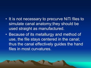 • It is not necessary to precurve NiTi files to
simulate canal anatomy;they should be
used straight as manufactured.
• Because of its metallurgy and method of
use, the file stays centered in the canal;
thus the canal effectively guides the hand
files in most curvatures.
 
