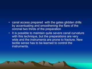 • canal access prepared with the gates glidden drills
by accentuating and smoothening the flare of the
coronal two thirds of the preparation
• It is possible to maintain quite severe canal curvature
with this technique, but the preparations are very
wide and the instruments are prone to fracture. New
tactile sense has to be learned to control the
instruments.
 