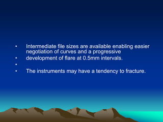 • Intermediate file sizes are available enabling easier
negotiation of curves and a progressive
• development of flare at 0.5mm intervals.
•
• The instruments may have a tendency to fracture.
 