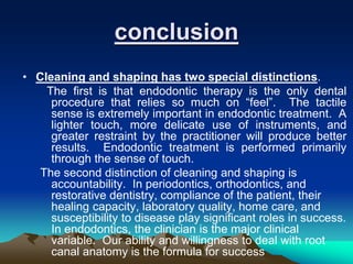 • Cleaning and shaping has two special distinctions.
The first is that endodontic therapy is the only dental
procedure that relies so much on “feel”. The tactile
sense is extremely important in endodontic treatment. A
lighter touch, more delicate use of instruments, and
greater restraint by the practitioner will produce better
results. Endodontic treatment is performed primarily
through the sense of touch.
The second distinction of cleaning and shaping is
accountability. In periodontics, orthodontics, and
restorative dentistry, compliance of the patient, their
healing capacity, laboratory quality, home care, and
susceptibility to disease play significant roles in success.
In endodontics, the clinician is the major clinical
variable. Our ability and willingness to deal with root
canal anatomy is the formula for success
conclusion
 