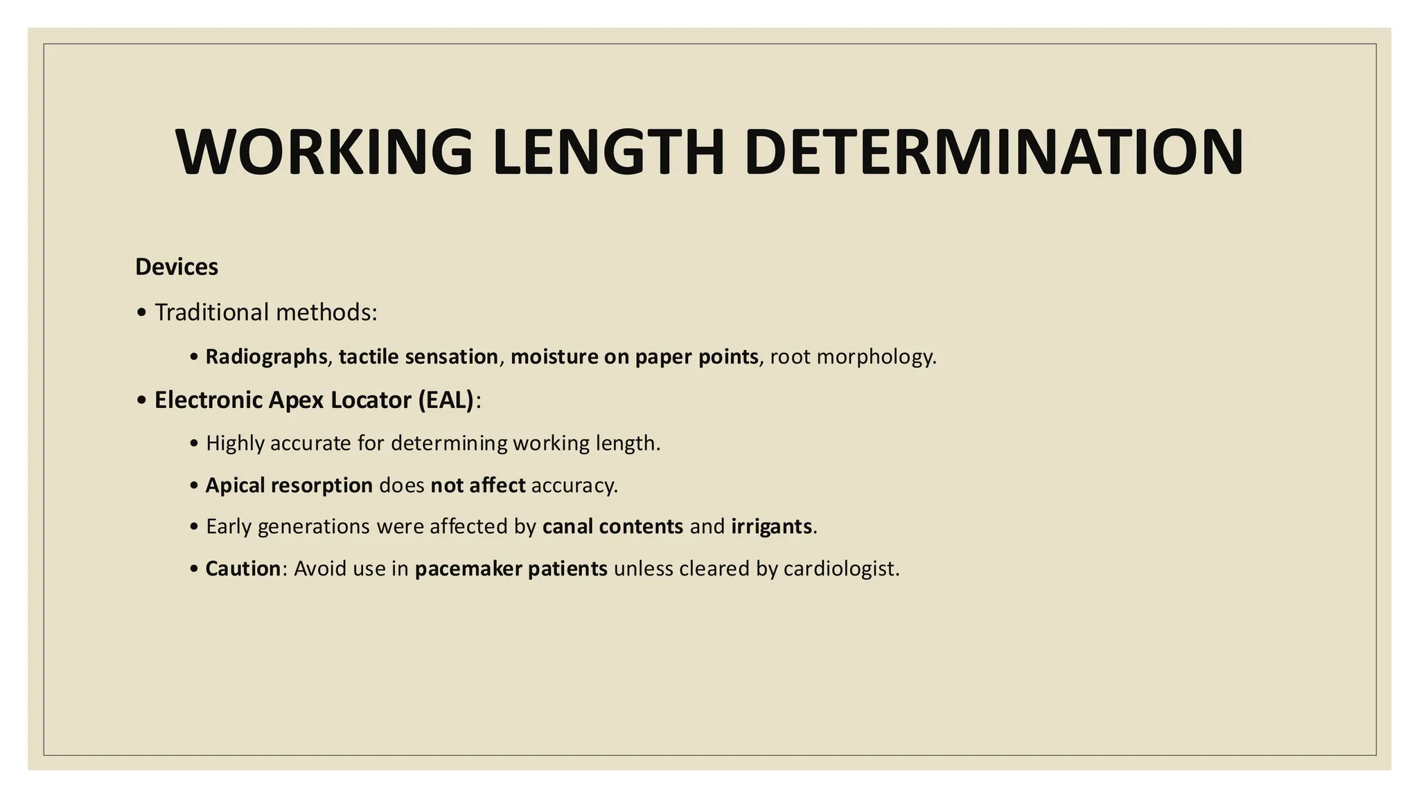 WORKING LENGTH DETERMINATION
Devices
• Traditional methods:
• Radiographs, tactile sensation, moisture on paper points, root morphology.
• Electronic Apex Locator (EAL):
• Highly accurate for determining working length.
• Apical resorption does not affect accuracy.
• Early generations were affected by canal contents and irrigants.
• Caution: Avoid use in pacemaker patients unless cleared by cardiologist.
 