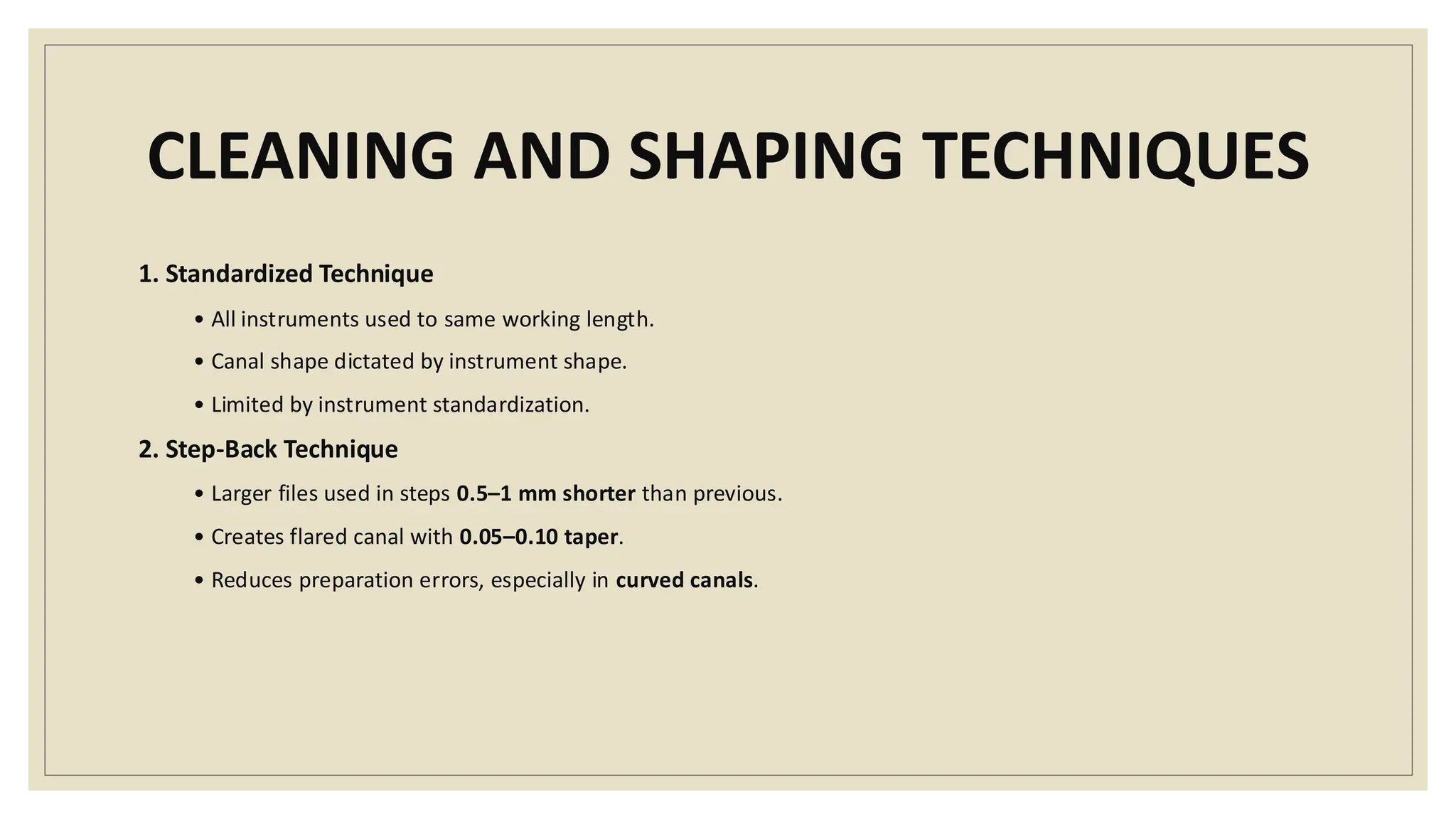 CLEANING AND SHAPING TECHNIQUES
1. Standardized Technique
• All instruments used to same working length.
• Canal shape dictated by instrument shape.
• Limited by instrument standardization.
2. Step-Back Technique
• Larger files used in steps 0.5–1 mm shorter than previous.
• Creates flared canal with 0.05–0.10 taper.
• Reduces preparation errors, especially in curved canals.
 