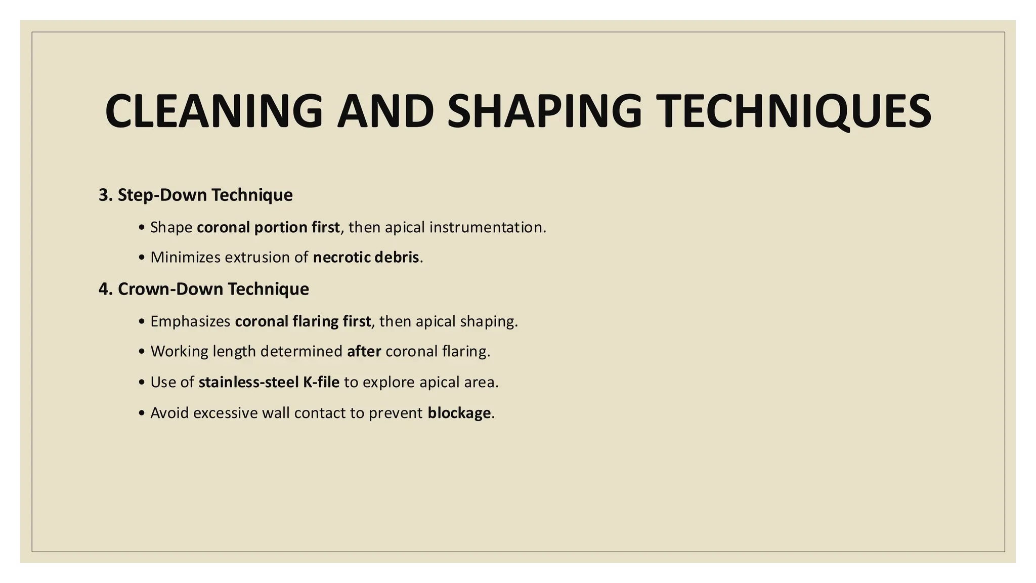 CLEANING AND SHAPING TECHNIQUES
3. Step-Down Technique
• Shape coronal portion first, then apical instrumentation.
• Minimizes extrusion of necrotic debris.
4. Crown-Down Technique
• Emphasizes coronal flaring first, then apical shaping.
• Working length determined after coronal flaring.
• Use of stainless-steel K-file to explore apical area.
• Avoid excessive wall contact to prevent blockage.
 