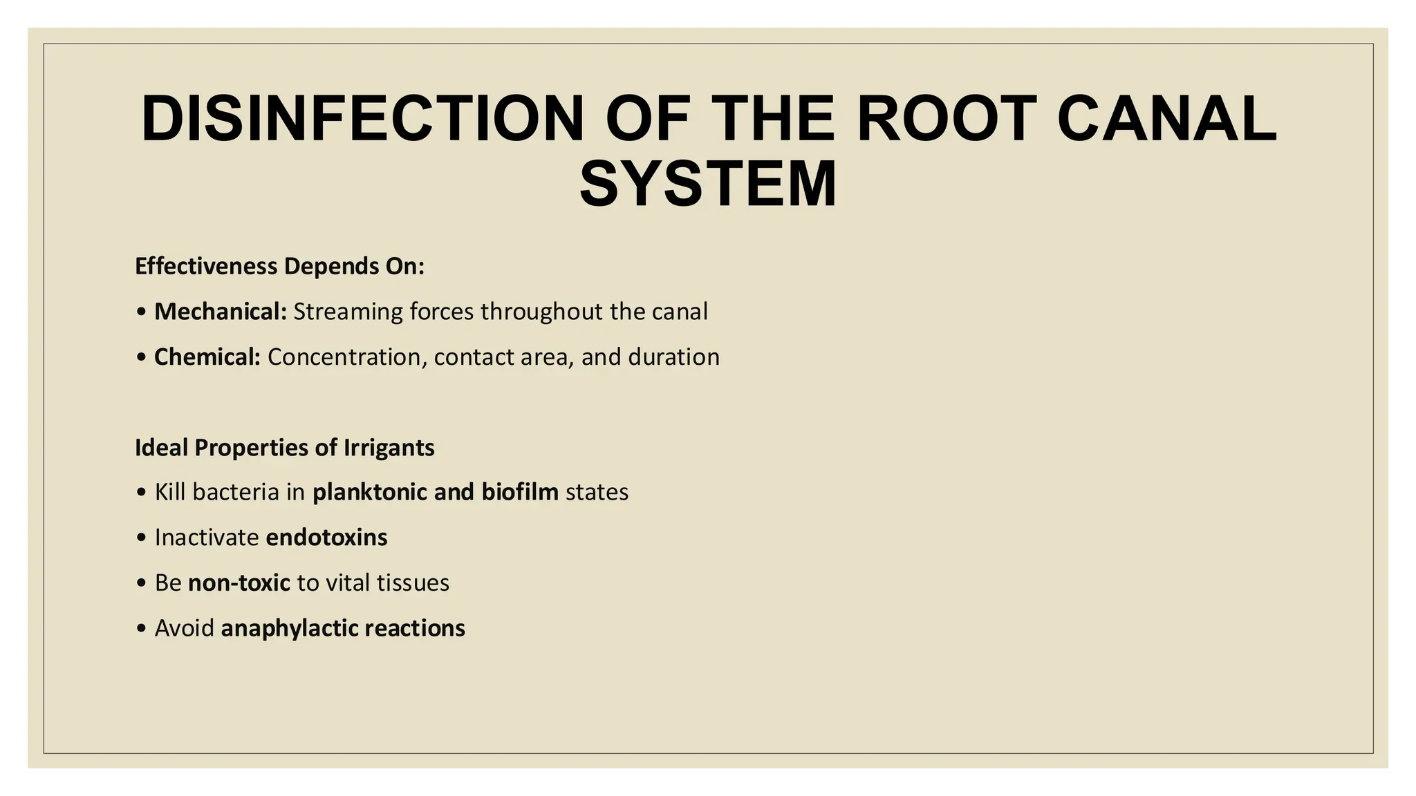 DISINFECTION OF THE ROOT CANAL
SYSTEM
Effectiveness Depends On:
• Mechanical: Streaming forces throughout the canal
• Chemical: Concentration, contact area, and duration
Ideal Properties of Irrigants
• Kill bacteria in planktonic and biofilm states
• Inactivate endotoxins
• Be non-toxic to vital tissues
• Avoid anaphylactic reactions
 