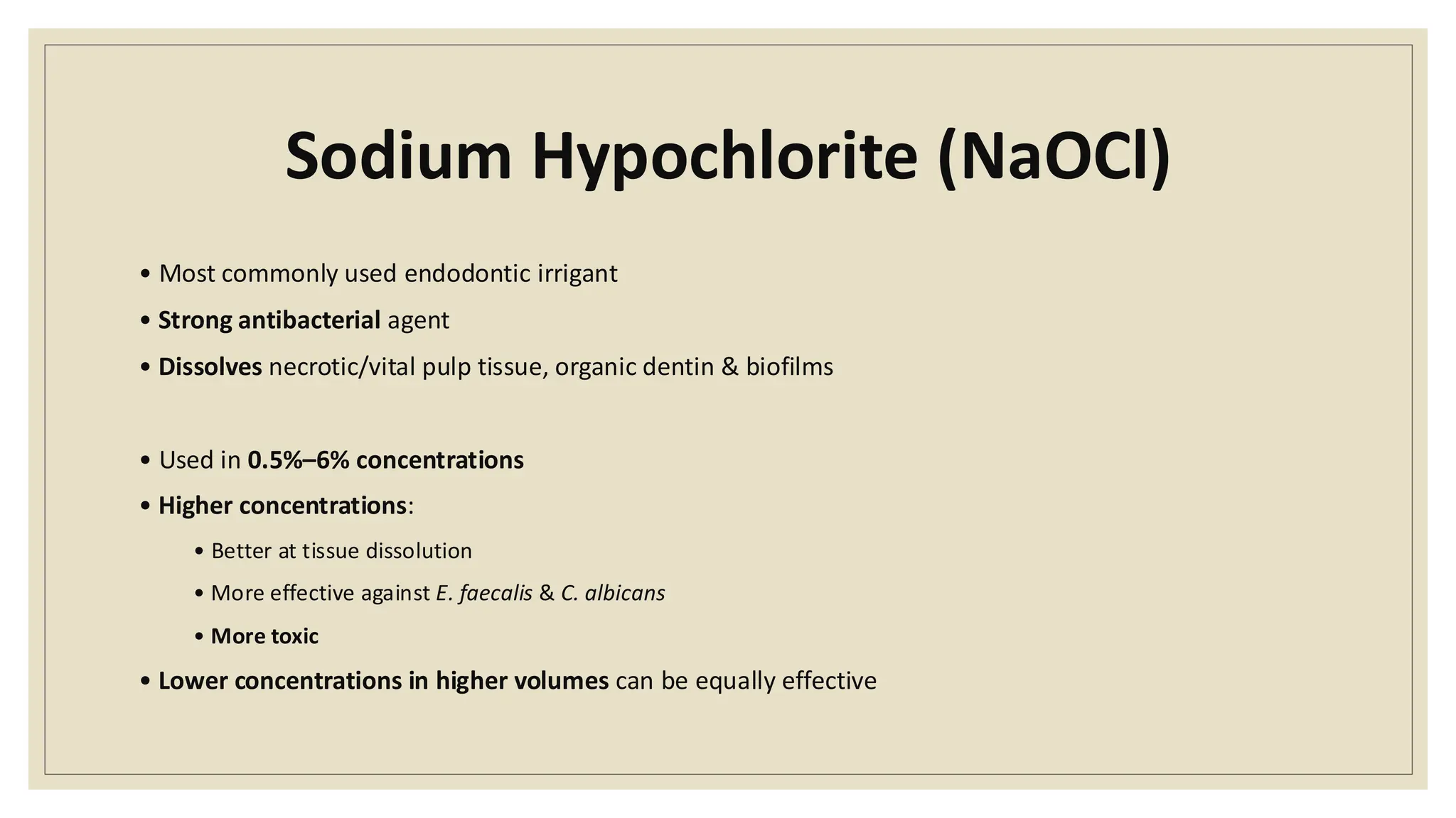 Sodium Hypochlorite (NaOCl)
• Most commonly used endodontic irrigant
• Strong antibacterial agent
• Dissolves necrotic/vital pulp tissue, organic dentin & biofilms
• Used in 0.5%–6% concentrations
• Higher concentrations:
• Better at tissue dissolution
• More effective against E. faecalis & C. albicans
• More toxic
• Lower concentrations in higher volumes can be equally effective
 