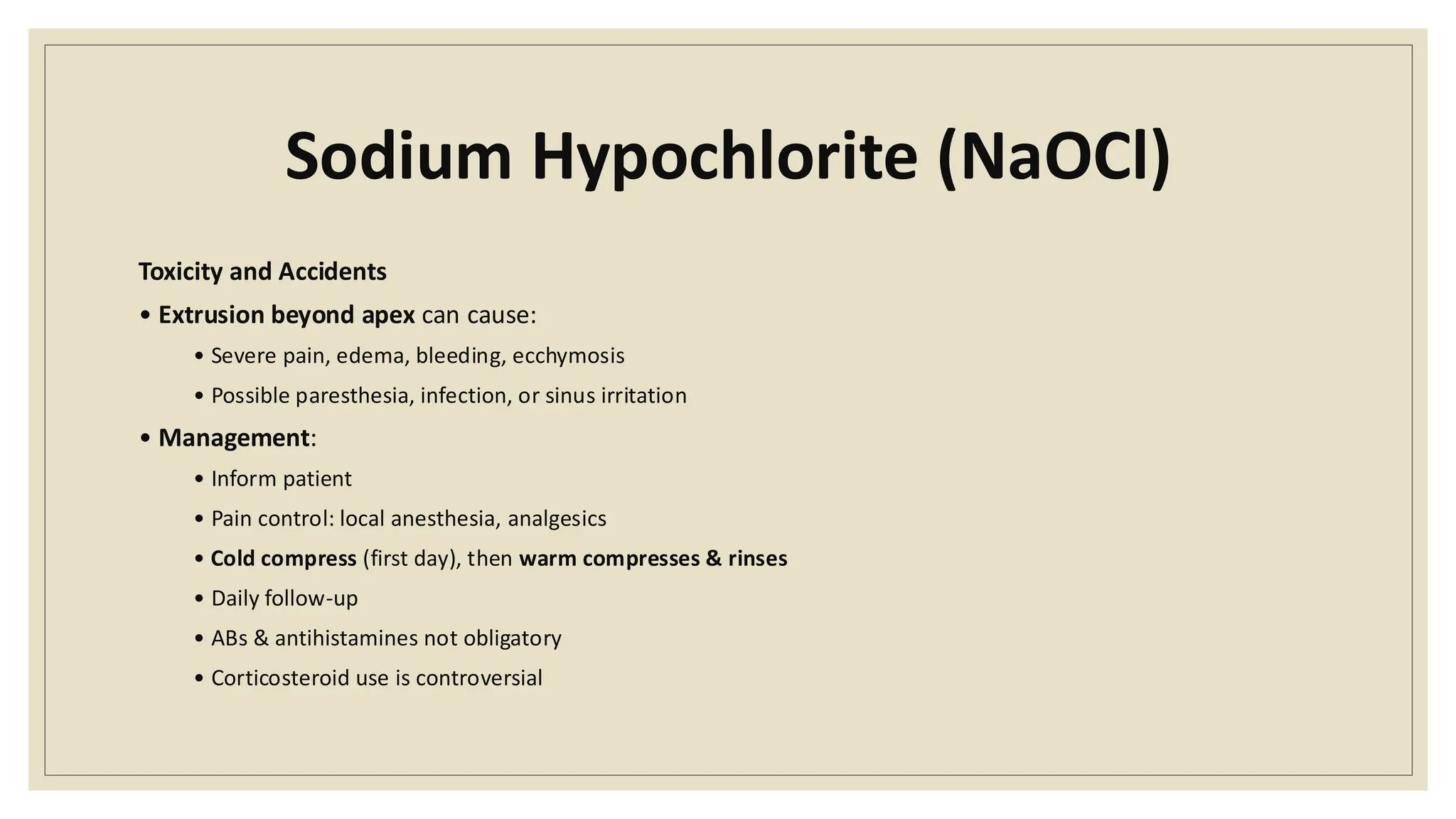 Sodium Hypochlorite (NaOCl)
Toxicity and Accidents
• Extrusion beyond apex can cause:
• Severe pain, edema, bleeding, ecchymosis
• Possible paresthesia, infection, or sinus irritation
• Management:
• Inform patient
• Pain control: local anesthesia, analgesics
• Cold compress (first day), then warm compresses & rinses
• Daily follow-up
• ABs & antihistamines not obligatory
• Corticosteroid use is controversial
 