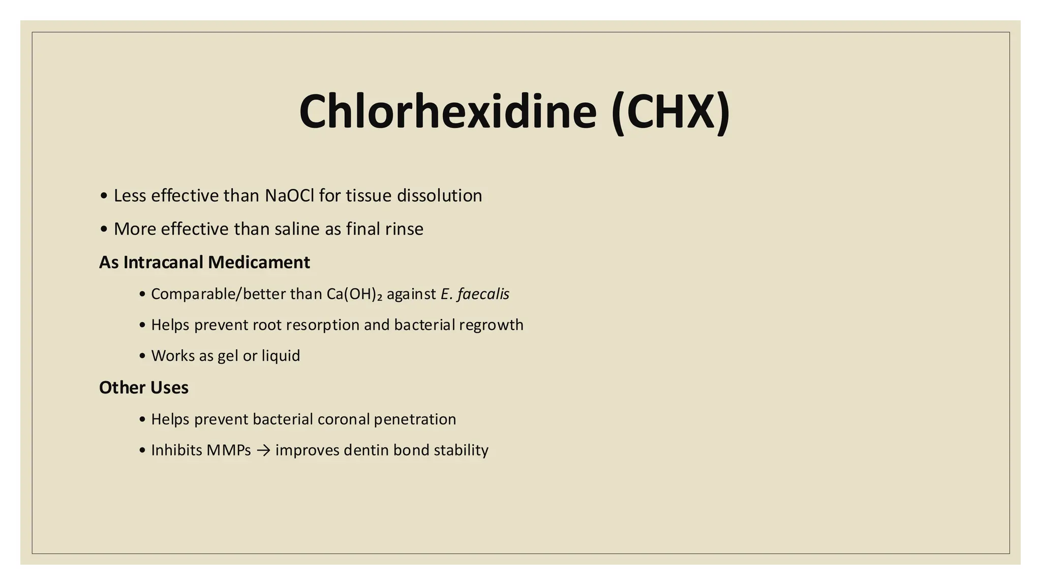 Chlorhexidine (CHX)
• Less effective than NaOCl for tissue dissolution
• More effective than saline as final rinse
As Intracanal Medicament
• Comparable/better than Ca(OH)₂ against E. faecalis
• Helps prevent root resorption and bacterial regrowth
• Works as gel or liquid
Other Uses
• Helps prevent bacterial coronal penetration
• Inhibits MMPs → improves dentin bond stability
 