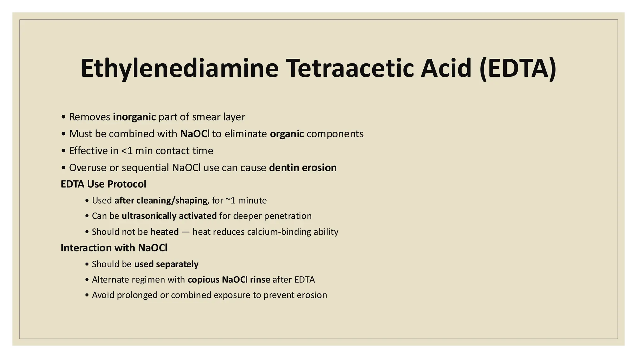 Ethylenediamine Tetraacetic Acid (EDTA)
• Removes inorganic part of smear layer
• Must be combined with NaOCl to eliminate organic components
• Effective in <1 min contact time
• Overuse or sequential NaOCl use can cause dentin erosion
EDTA Use Protocol
• Used after cleaning/shaping, for ~1 minute
• Can be ultrasonically activated for deeper penetration
• Should not be heated — heat reduces calcium-binding ability
Interaction with NaOCl
• Should be used separately
• Alternate regimen with copious NaOCl rinse after EDTA
• Avoid prolonged or combined exposure to prevent erosion
 